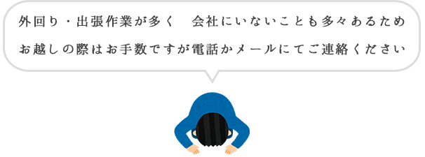 外回り・出張作業が多く ほとんど会社にいないため、お越しの際はお手数ですが電話かメールにてご連絡ください